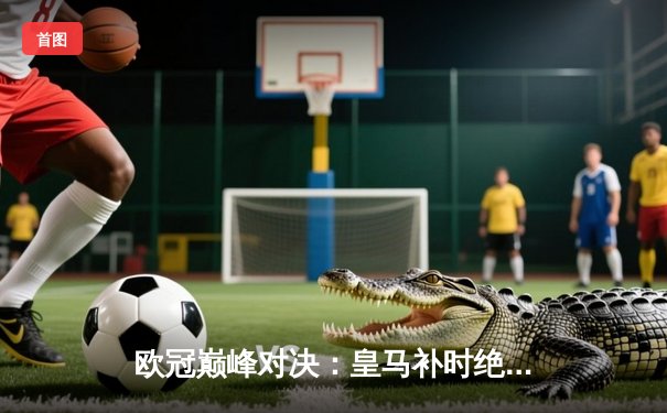 欧冠巅峰对决：皇马补时绝杀拜仁 维尼修斯传射建功