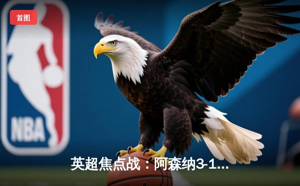 英超焦点战：阿森纳3-1逆转曼联，萨卡传射建功领跑射手榜