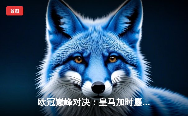 欧冠巅峰对决：皇马加时鏖战逆转曼城，本泽马点杀定乾坤