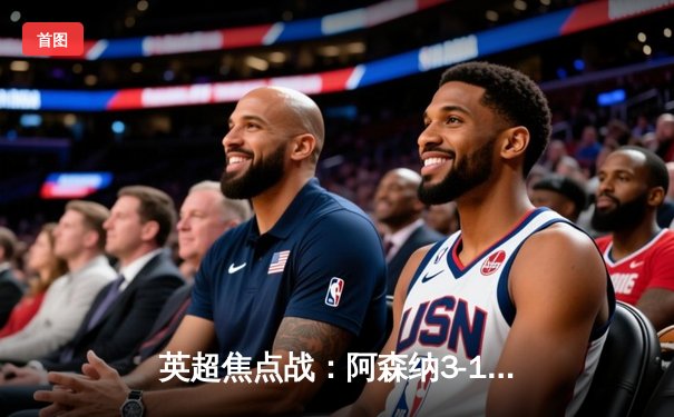 英超焦点战：阿森纳3-1逆转曼联，萨卡传射建功锁定胜局